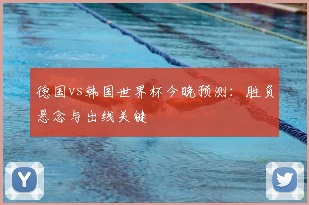德国vs韩国世界杯今晚预测:胜负悬念与出线关键