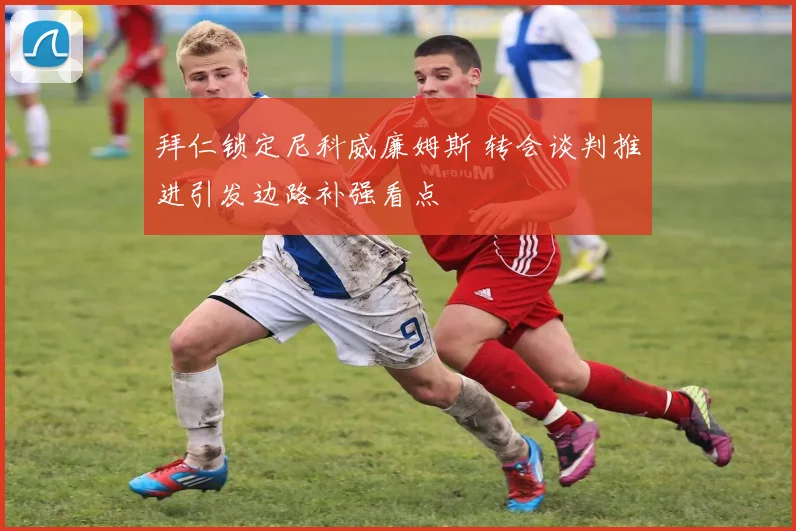 拜仁锁定尼科威廉姆斯 转会谈判推进引发边路补强看点