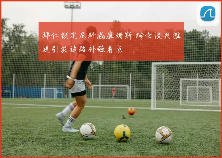 拜仁锁定尼科威廉姆斯 转会谈判推进引发边路补强看点