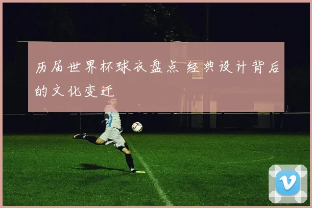 历届世界杯球衣盘点 经典设计背后的文化变迁