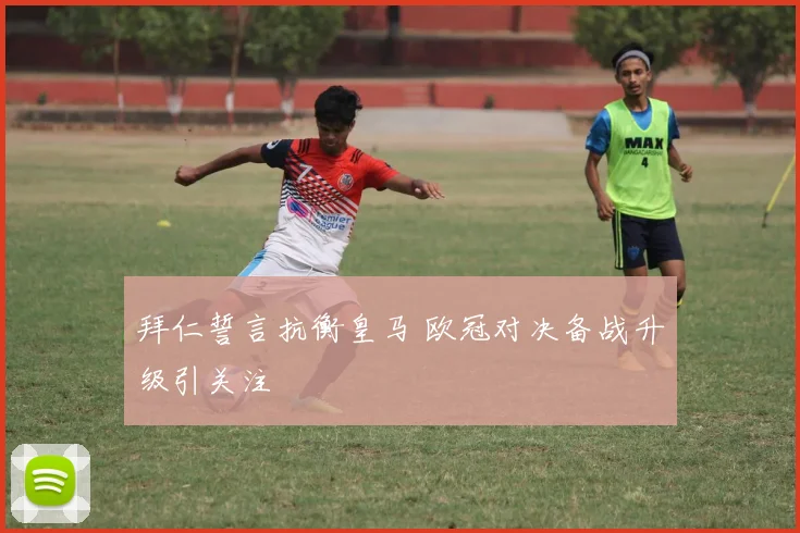 拜仁誓言抗衡皇马 欧冠对决备战升级引关注