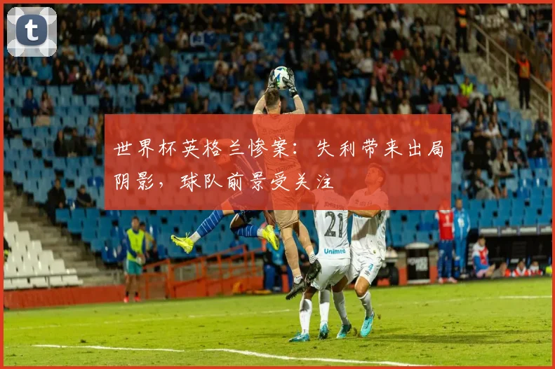 世界杯英格兰惨案：失利带来出局阴影，球队前景受关注