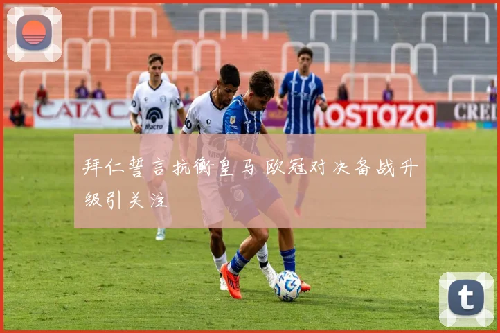 拜仁誓言抗衡皇马 欧冠对决备战升级引关注