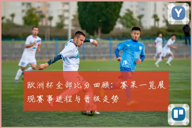 欧洲杯全部比分回顾:赛果一览展现赛事进程与晋级走势
