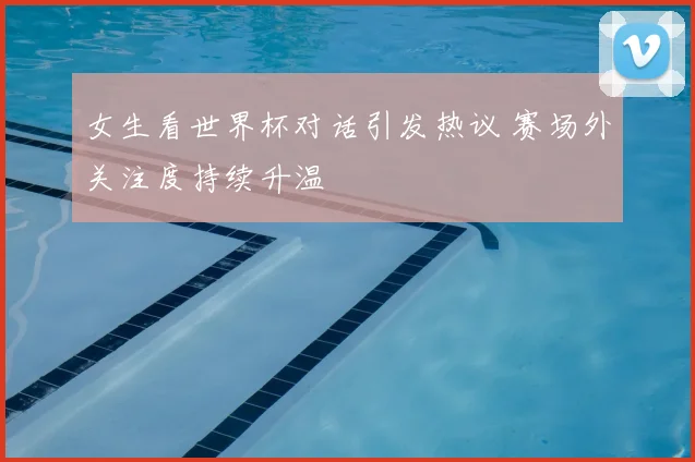 女生看世界杯对话引发热议 赛场外关注度持续升温