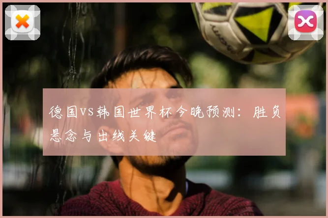 德国vs韩国世界杯今晚预测:胜负悬念与出线关键