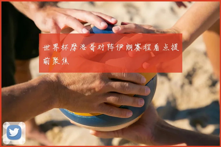 世界杯摩洛哥对阵伊朗赛程看点提前聚焦