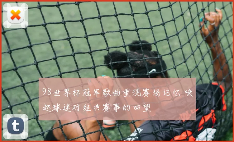 98世界杯冠军歌曲重现赛场记忆 唤起球迷对经典赛事的回望