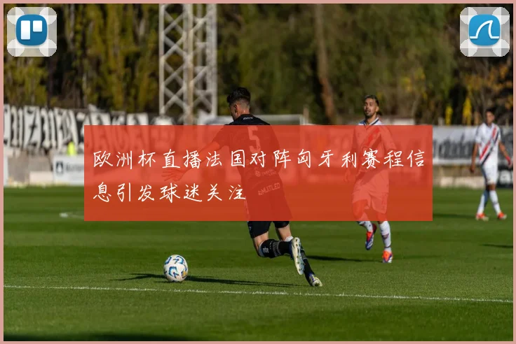 欧洲杯直播法国对阵匈牙利赛程信息引发球迷关注