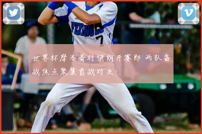 世界杯摩洛哥对伊朗开赛即 两队备战焦点聚集首战对决
