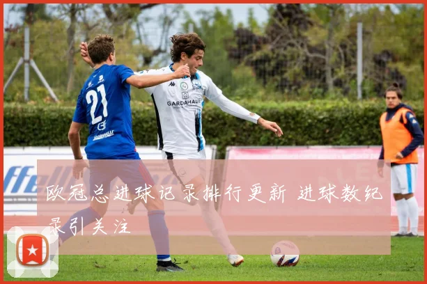 欧冠总进球记录排行更新 进球数纪录引关注