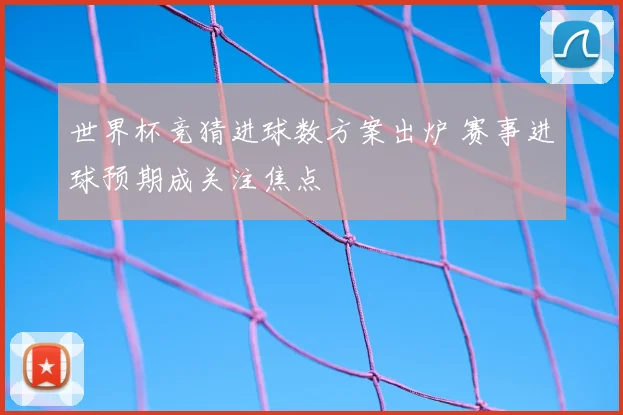世界杯竞猜进球数方案出炉 赛事进球预期成关注焦点