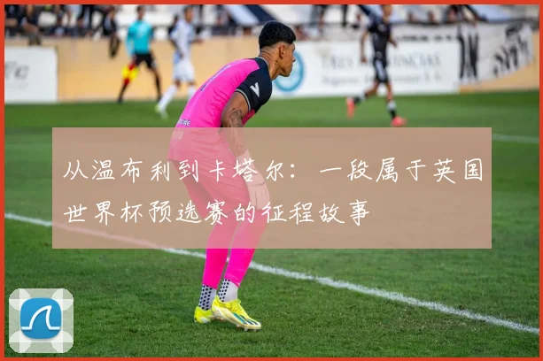 从温布利到卡塔尔：一段属于英国世界杯预选赛的征程故事