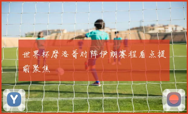 世界杯摩洛哥对阵伊朗赛程看点提前聚焦