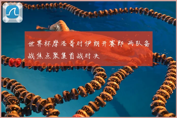 世界杯摩洛哥对伊朗开赛即 两队备战焦点聚集首战对决