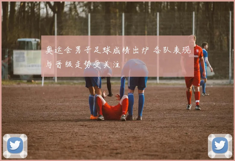 奥运会男子足球成绩出炉 各队表现与晋级走势受关注