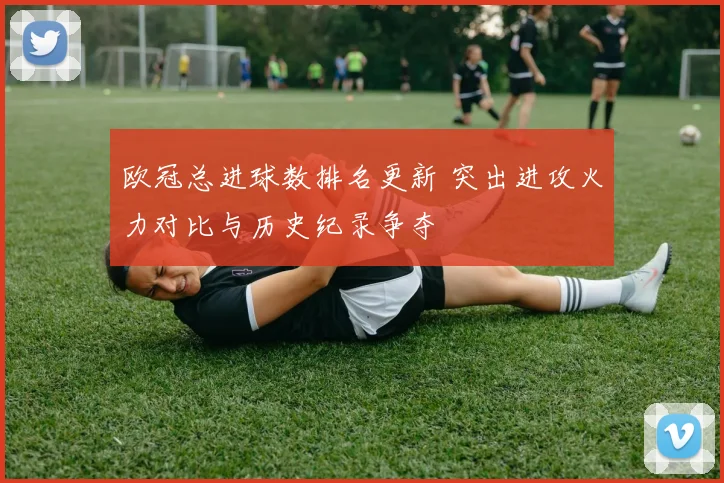 欧冠总进球数排名更新 突出进攻火力对比与历史纪录争夺