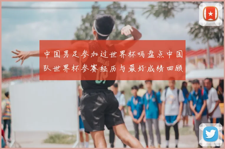 中国男足参加过世界杯吗盘点中国队世界杯参赛经历与最好成绩回顾