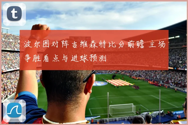 波尔图对阵吉维森特比分前瞻 主场争胜看点与进球预测