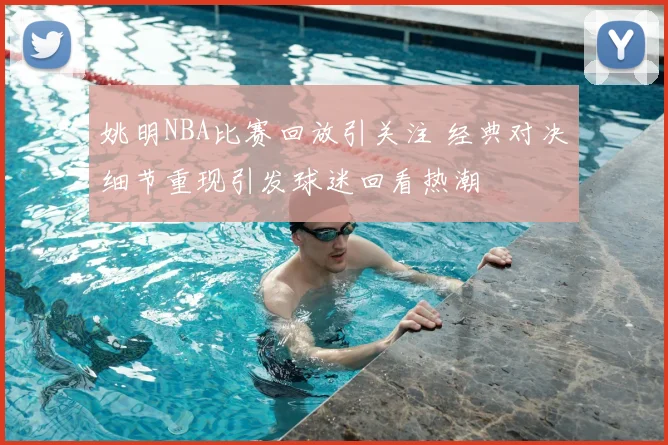 姚明NBA比赛回放引关注 经典对决细节重现引发球迷回看热潮