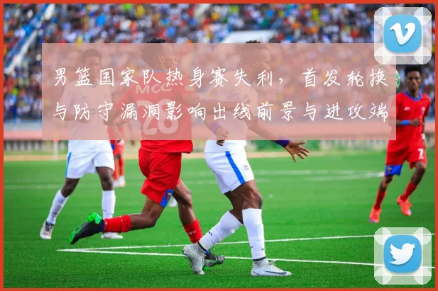 男篮国家队热身赛失利，首发轮换与防守漏洞影响出线前景与进攻端磨合不足