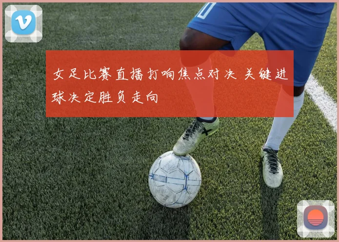 女足比赛直播打响焦点对决 关键进球决定胜负走向