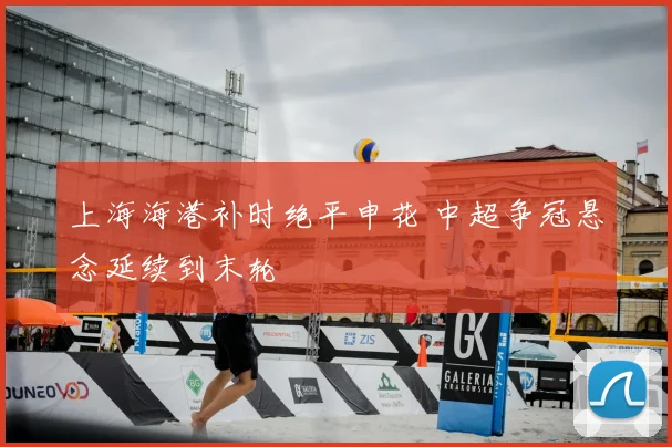 上海海港补时绝平申花 中超争冠悬念延续到末轮