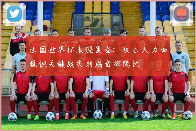 法国世界杯表现复盘：攻击火力回暖但关键战失利成晋级隐忧