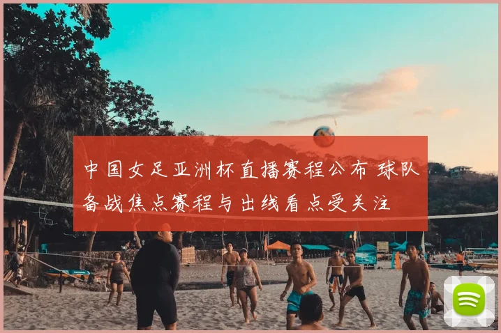 中国女足亚洲杯直播赛程公布 球队备战焦点赛程与出线看点受关注