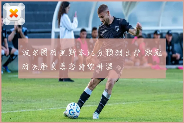 波尔图对里斯本比分预测出炉 欧冠对决胜负悬念持续升温