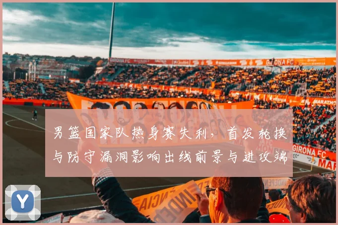 男篮国家队热身赛失利，首发轮换与防守漏洞影响出线前景与进攻端磨合不足