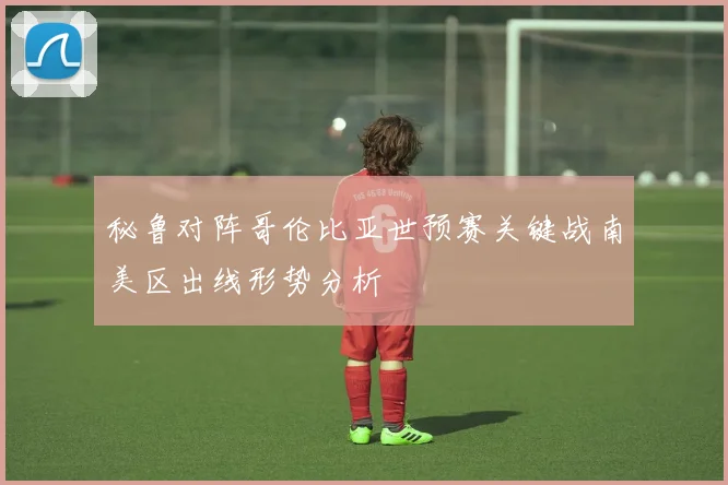 秘鲁对阵哥伦比亚世预赛关键战南美区出线形势分析
