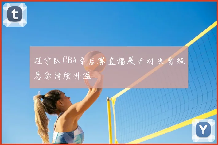 辽宁队CBA季后赛直播展开对决晋级悬念持续升温