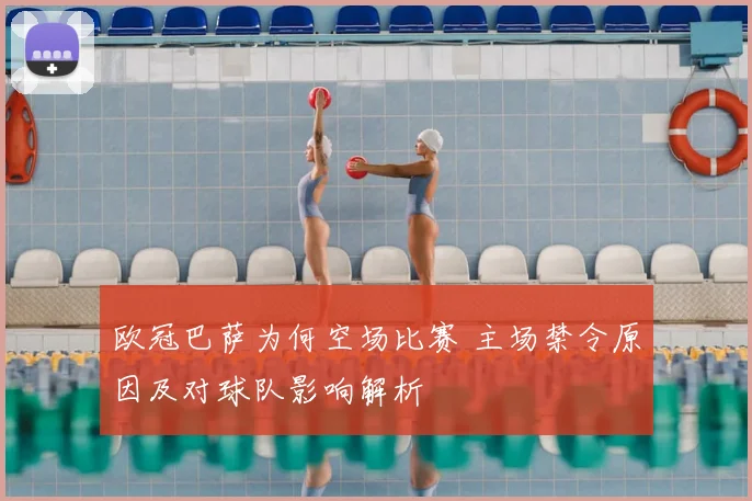 欧冠巴萨为何空场比赛 主场禁令原因及对球队影响解析