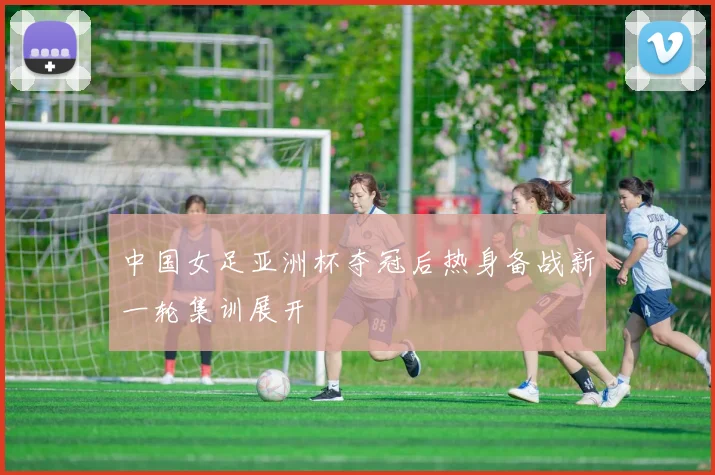 中国女足亚洲杯夺冠后热身备战新一轮集训展开
