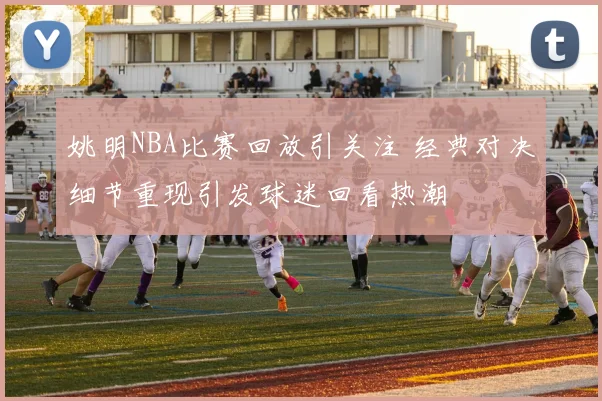 姚明NBA比赛回放引关注 经典对决细节重现引发球迷回看热潮