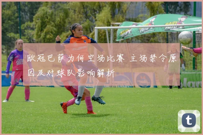 欧冠巴萨为何空场比赛 主场禁令原因及对球队影响解析