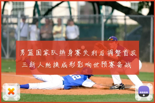 男篮国家队热身赛失利后调整首发 三新人轮换成形影响世预赛备战