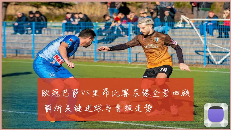 欧冠巴萨vs里昂比赛录像全景回顾 解析关键进球与晋级走势