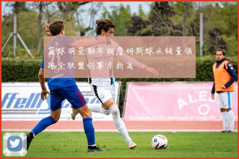 篮球明星勒布朗詹姆斯球衣销量领跑全联盟创赛季新高