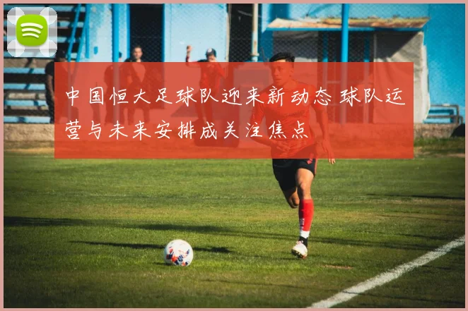 中国恒大足球队迎来新动态 球队运营与未来安排成关注焦点