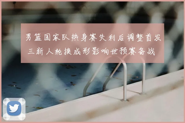 男篮国家队热身赛失利后调整首发 三新人轮换成形影响世预赛备战