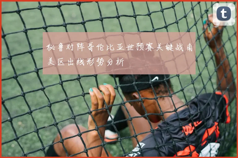 秘鲁对阵哥伦比亚世预赛关键战南美区出线形势分析