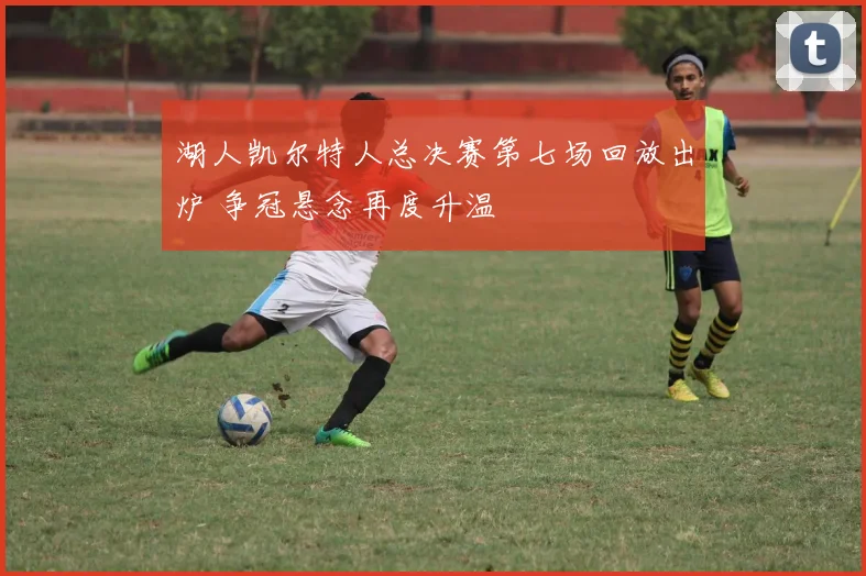 湖人凯尔特人总决赛第七场回放出炉 争冠悬念再度升温