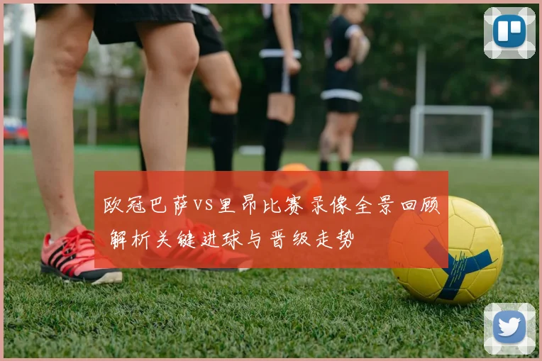 欧冠巴萨vs里昂比赛录像全景回顾 解析关键进球与晋级走势