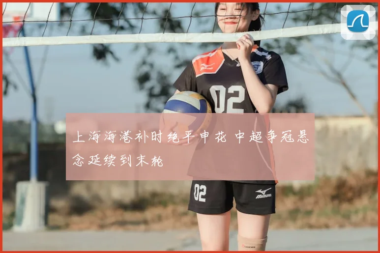 上海海港补时绝平申花 中超争冠悬念延续到末轮