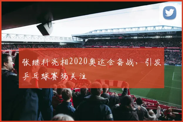张继科亮相2020奥运会备战，引发乒乓球赛场关注