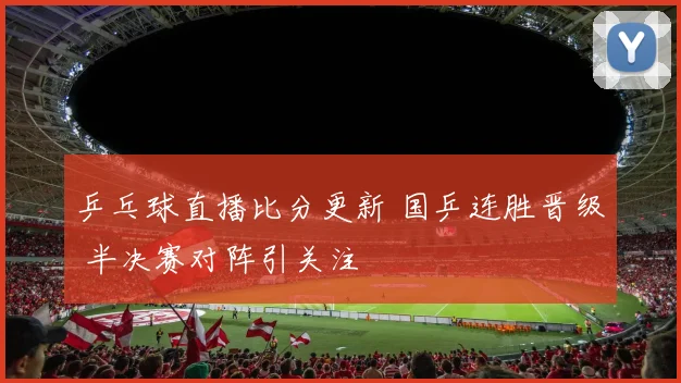 乒乓球直播比分更新 国乒连胜晋级 半决赛对阵引关注