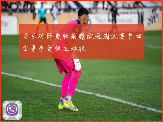 马竞对阵曼联前瞻欧冠淘汰赛首回合争夺晋级主动权
