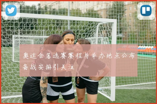 奥运会落选赛赛程与举办地点公布备战安排引关注